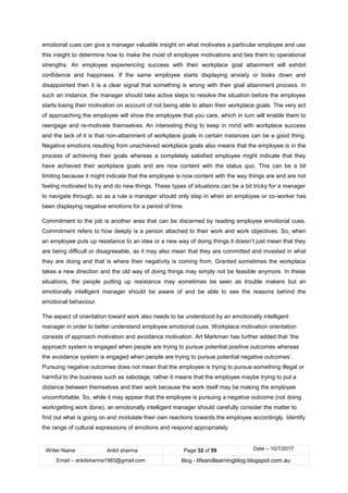 Writer Name Ankit sharma Page 32 of 59 Date – 10/7/2017
Email – ankitsharma1983@gmail.com Blog - lifeandlearningblog.blogspot.com.au
emotional cues can give a manager valuable insight on what motivates a particular employee and use
this insight to determine how to make the most of employee motivations and ties them to operational
strengths. An employee experiencing success with their workplace goal attainment will exhibit
confidence and happiness. If the same employee starts displaying anxiety or looks down and
disappointed then it is a clear signal that something is wrong with their goal attainment process. In
such an instance, the manager should take active steps to resolve the situation before the employee
starts losing their motivation on account of not being able to attain their workplace goals. The very act
of approaching the employee will show the employee that you care, which in turn will enable them to
reengage and re-motivate themselves. An interesting thing to keep in mind with workplace success
and the lack of it is that non-attainment of workplace goals in certain instances can be a good thing.
Negative emotions resulting from unachieved workplace goals also means that the employee is in the
process of achieving their goals whereas a completely satisfied employee might indicate that they
have achieved their workplace goals and are now content with the status quo. This can be a bit
limiting because it might indicate that the employee is now content with the way things are and are not
feeling motivated to try and do new things. These types of situations can be a bit tricky for a manager
to navigate through, so as a rule a manager should only step in when an employee or co-worker has
been displaying negative emotions for a period of time.
Commitment to the job is another area that can be discerned by reading employee emotional cues.
Commitment refers to how deeply is a person attached to their work and work objectives. So, when
an employee puts up resistance to an idea or a new way of doing things it doesn’t just mean that they
are being difficult or disagreeable, as it may also mean that they are committed and invested in what
they are doing and that is where their negativity is coming from. Granted sometimes the workplace
takes a new direction and the old way of doing things may simply not be feasible anymore. In these
situations, the people putting up resistance may sometimes be seen as trouble makers but an
emotionally intelligent manager should be aware of and be able to see the reasons behind the
emotional behaviour.
The aspect of orientation toward work also needs to be understood by an emotionally intelligent
manager in order to better understand employee emotional cues. Workplace motivation orientation
consists of approach motivation and avoidance motivation. Art Markman has further added that ‘the
approach system is engaged when people are trying to pursue potential positive outcomes whereas
the avoidance system is engaged when people are trying to pursue potential negative outcomes’.
Pursuing negative outcomes does not mean that the employee is trying to pursue something illegal or
harmful to the business such as sabotage, rather it means that the employee maybe trying to put a
distance between themselves and their work because the work itself may be making the employee
uncomfortable. So, while it may appear that the employee is pursuing a negative outcome (not doing
work/getting work done), an emotionally intelligent manager should carefully consider the matter to
find out what is going on and modulate their own reactions towards the employee accordingly. Identify
the range of cultural expressions of emotions and respond appropriately
 