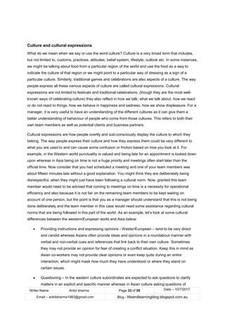 Writer Name Ankit sharma Page 33 of 59 Date – 10/7/2017
Email – ankitsharma1983@gmail.com Blog - lifeandlearningblog.blogspot.com.au
Culture and cultural expressions
What do we mean when we say or use the word culture? Culture is a very broad term that includes,
but not limited to, customs, practices, attitudes, belief system, lifestyle, outlook etc. In some instances,
we might be talking about food from a particular region of the world and use the food as a way to
indicate the culture of that region or we might point to a particular way of dressing as a sign of a
particular culture. Similarly, traditional games and celebrations are also aspects of a culture. The way
people express all these various aspects of culture are called cultural expressions. Cultural
expressions are not limited to festivals and traditional celebrations, (though they are the most well-
known ways of celebrating culture) they also reflect in how we talk, what we talk about, how we react
or do not react to things, how we behave in happiness and sadness, how we show displeasure. For a
manager, it is very useful to have an understanding of the different cultures as it can give them a
better understanding of behaviour of people who come from those cultures. This refers to both their
own team members as well as potential clients and business partners.
Cultural expressions are how people overtly and sub-consciously display the culture to which they
belong. The way people express their culture and how they express them could be very different to
what you are used to and can cause some confusion or friction based on how you look at it. For
example, in the Western world punctuality is valued and being late for an appointment is looked down
upon whereas in Asia being on time is not a huge priority and meetings often start later than the
official time. Now consider that you had scheduled a meeting and one of your team members was
about fifteen minutes late without a good explanation. You might think they are deliberately being
disrespectful, when they might just have been following a cultural norm. Now, granted this team
member would need to be advised that coming to meetings on time is a necessity for operational
efficiency and also because it is not fair on the remaining team members to be kept waiting on
account of one person, but the point is that you as a manager should understand that this is not being
done deliberately and the team member in this case would need some assistance regarding cultural
norms that are being followed in this part of the world. As an example, let’s look at some cultural
differences between the western/European world and Asia below:
• Providing instructions and expressing opinions - Wester/European – tend to be very direct
and candid whereas Asians often provide ideas and opinions in a roundabout manner with
verbal and non-verbal cues and references that link back to their own culture. Sometimes
they may not provide an opinion for fear of creating a conflict situation. Keep this in mind as
Asian co-workers may not provide clear opinions or even keep quite during an entire
interaction, which might mask how much they have understood or where they stand on
certain issues.
• Questioning – In the western culture subordinates are expected to ask questions to clarify
matters in an explicit and specific manner whereas in Asian culture asking questions of
 