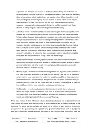 Writer Name Ankit sharma Page 34 of 59 Date – 10/7/2017
Email – ankitsharma1983@gmail.com Blog - lifeandlearningblog.blogspot.com.au
supervisors and managers can be seen as challenging their authority and insult them. The
underlying feeling being the supervisor or manager either does not know what they are talking
about or has not been able to explain it very well resulting in loss of face. Keep this in mind
when providing instructions to a group of Asian students or learner cohort as they may not
ask questions out of sheer cultural norms and you might make an assumption that no
questions = message delivered successfully. It might be useful to check with your Asian
students by asking things like is there anything that I can further clarify
• Authority or power – In western world supervisors and managers often have very little power
distance with those they manage and can often be found socialising with their subordinates.
In Asian culture, the power distance between managers and employees is quite large and the
manager would not ordinarily be found socialising or mingling with their subordinates. At the
same time, Asian managers are viewed as father figures by their subordinates and the
managers also often provide guidance and advice about personal and professional matters
that is usually not found in relations between managers and subordinates in the western
world. Keep this in mind if your Asian trainer seems cagey about going out for after work
drinks. It’s not that they do not want to share your company but their cultural norm might be
telling them that they should not be having a drink with their manager.
• Workplace relationships – Generally speaking western world emphasises that workplace
relationships not become too personal whereas in the Asian world there is an effort to develop
personal relationships with other people in the workplace and there can be resentment if
reciprocal behaviour or effort is lacking.
• Meaning of yes – In western culture Yes means agreement. So, if you ask your subordinate if
they have understood what needs to be done and they respond “Yes” you can be reasonably
certain that they have understood that or else they would have said No. In Asian culture, the
word Yes can mean a number of things. It might mean that Yes- I have understood what you
have said or it might mean that yes, I have heard you. It is useful to have a follow up question
that establishes that they have understood what you wanted to convey.
• Confidentiality – In western culture confidential information is strictly shared between a
chosen few people selected on a need to know basis. In Asian culture, even confidential
information tends to get shared among a larger group and it is considered rude if there are
secrets are not being shared with other members of the group.
There are a number of other differences between these two cultures as well as between them and
other cultures around the world and discussing all those differences will be beyond the scope of this
document. The above are just examples and should not be inferred to apply uniformly to each and
every member of a given society and especially large geographical constructs such as Europe and
Asia which consist of a number of nations, each with its own unique culture. In addition, there are
 