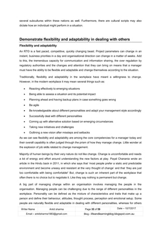 Writer Name Ankit sharma Page 35 of 59 Date – 10/7/2017
Email – ankitsharma1983@gmail.com Blog - lifeandlearningblog.blogspot.com.au
several subcultures within these nations as well. Furthermore, there are cultural scripts may also
dictate how an individual might perform in a situation.
Demonstrate flexibility and adaptability in dealing with others
Flexibility and adaptability
An RTO is a fast paced, competitive, quickly changing beast. Project parameters can change in an
instant, business priorities in a day and organisational direction can change in a matter of weeks. Add
to this, the tremendous capacity for communication and information sharing, the over regulation by
regulatory authorities and the changes and attention that they can bring on means that a manager
must have the ability to be flexible and adaptable and change themselves according to the situation.
Traditionally, flexibility and adaptability in the workplace have meant a willingness to change.
However, in the modern workplace it may mean several things such as:
• Reacting effectively to emerging situations
• Being able to assess a situation and its potential impact
• Planning ahead and having backup plans in case something goes wrong
• Be agile
• Be knowledgeable about different personalities and adapt your management style accordingly
• Successfully deal with different personalities
• Coming up with alternative solution based on emerging circumstances
• Taking new initiatives and challenges
• Outlining a new vision after missteps and setbacks
As we can see flexibility and adaptability are among the core competencies for a manager today and
their overall capability is often judged through the prism of how they manage change. Little wonder at
the explosion of job skills related to change management.
Majority of human beings by their very nature do not like change. Change is uncomfortable and needs
a lot of energy and effort around understanding the new factors at play. Payal Chanania wrote an
article in the Hindu back in 2011, in which she says that ‘most people prefer a static and predictable
environment and become uneasy and resistant at the very thought of change’ and that ‘they are just
too comfortable with being comfortable!’ But, change is such an inherent part of the workplace that
often there is no choice but to negotiate it. Like they say nothing is permanent but change.
A big part of managing change within an organisation involves managing the people in the
organisation. Managing people can be challenging due to the range of different personalities in the
workplace. Personality can be defined as the mixture of characteristics and traits that make up a
person and define their behaviour, attitudes, thought process, perception and emotional setup. Some
people are naturally flexible and adaptable in dealing with different personalities, whereas for others
 