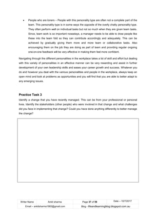 Writer Name Ankit sharma Page 37 of 59 Date – 10/7/2017
Email – ankitsharma1983@gmail.com Blog - lifeandlearningblog.blogspot.com.au
• People who are loners – People with this personality type are often not a complete part of the
team. This personality type is in some ways the opposite of the overly chatty personality type.
They often perform well on individual tasks but not so much when they are given team tasks.
Since, team work is so important nowadays, a manager needs to be able to draw people like
these into the team fold so they can contribute accordingly and adequately. This can be
achieved by gradually giving them more and more team or collaborative tasks. Also
encouraging them on the job they are doing as part of team and providing regular ongoing
one-on-one feedback will be very effective in making them feel more confident.
Navigating through the different personalities in the workplace takes a lot of skill and effort but dealing
with this variety of personalities in an effective manner can be very rewarding and assist in further
development of your own leadership skills and eases your career growth and success. Whatever you
do and however you deal with the various personalities and people in the workplace, always keep an
open mind and look at problems as opportunities and you will find that you are able to better adapt to
any emerging issues.
Practice Task 3
Identify a change that you have recently managed. This can be from your professional or personal
lives. Identify the stakeholders (other people) who were involved in that change and what challenges
did you face in implementing that change? Could you have done anything differently to better manage
the change?
 