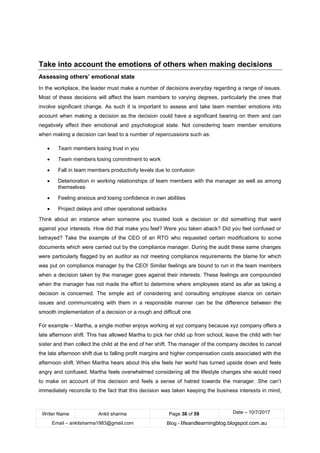 Writer Name Ankit sharma Page 38 of 59 Date – 10/7/2017
Email – ankitsharma1983@gmail.com Blog - lifeandlearningblog.blogspot.com.au
Take into account the emotions of others when making decisions
Assessing others’ emotional state
In the workplace, the leader must make a number of decisions everyday regarding a range of issues.
Most of these decisions will affect the team members to varying degrees, particularly the ones that
involve significant change. As such it is important to assess and take team member emotions into
account when making a decision as the decision could have a significant bearing on them and can
negatively affect their emotional and psychological state. Not considering team member emotions
when making a decision can lead to a number of repercussions such as:
• Team members losing trust in you
• Team members losing commitment to work
• Fall in team members productivity levels due to confusion
• Deterioration in working relationships of team members with the manager as well as among
themselves
• Feeling anxious and losing confidence in own abilities
• Project delays and other operational setbacks
Think about an instance when someone you trusted took a decision or did something that went
against your interests. How did that make you feel? Were you taken aback? Did you feel confused or
betrayed? Take the example of the CEO of an RTO who requested certain modifications to some
documents which were carried out by the compliance manager. During the audit these same changes
were particularly flagged by an auditor as not meeting compliance requirements the blame for which
was put on compliance manager by the CEO! Similar feelings are bound to run in the team members
when a decision taken by the manager goes against their interests. These feelings are compounded
when the manager has not made the effort to determine where employees stand as afar as taking a
decision is concerned. The simple act of considering and consulting employee stance on certain
issues and communicating with them in a responsible manner can be the difference between the
smooth implementation of a decision or a rough and difficult one.
For example – Martha, a single mother enjoys working at xyz company because xyz company offers a
late afternoon shift. This has allowed Martha to pick her child up from school, leave the child with her
sister and then collect the child at the end of her shift. The manager of the company decides to cancel
the late afternoon shift due to falling profit margins and higher compensation costs associated with the
afternoon shift. When Martha hears about this she feels her world has turned upside down and feels
angry and confused. Martha feels overwhelmed considering all the lifestyle changes she would need
to make on account of this decision and feels a sense of hatred towards the manager. She can’t
immediately reconcile to the fact that this decision was taken keeping the business interests in mind,
 