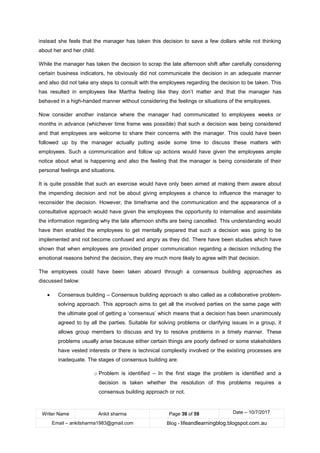 Writer Name Ankit sharma Page 39 of 59 Date – 10/7/2017
Email – ankitsharma1983@gmail.com Blog - lifeandlearningblog.blogspot.com.au
instead she feels that the manager has taken this decision to save a few dollars while not thinking
about her and her child.
While the manager has taken the decision to scrap the late afternoon shift after carefully considering
certain business indicators, he obviously did not communicate the decision in an adequate manner
and also did not take any steps to consult with the employees regarding the decision to be taken. This
has resulted in employees like Martha feeling like they don’t matter and that the manager has
behaved in a high-handed manner without considering the feelings or situations of the employees.
Now consider another instance where the manager had communicated to employees weeks or
months in advance (whichever time frame was possible) that such a decision was being considered
and that employees are welcome to share their concerns with the manager. This could have been
followed up by the manager actually putting aside some time to discuss these matters with
employees. Such a communication and follow up actions would have given the employees ample
notice about what is happening and also the feeling that the manager is being considerate of their
personal feelings and situations.
It is quite possible that such an exercise would have only been aimed at making them aware about
the impending decision and not be about giving employees a chance to influence the manager to
reconsider the decision. However, the timeframe and the communication and the appearance of a
consultative approach would have given the employees the opportunity to internalise and assimilate
the information regarding why the late afternoon shifts are being cancelled. This understanding would
have then enabled the employees to get mentally prepared that such a decision was going to be
implemented and not become confused and angry as they did. There have been studies which have
shown that when employees are provided proper communication regarding a decision including the
emotional reasons behind the decision, they are much more likely to agree with that decision.
The employees could have been taken aboard through a consensus building approaches as
discussed below:
• Consensus building – Consensus building approach is also called as a collaborative problem-
solving approach. This approach aims to get all the involved parties on the same page with
the ultimate goal of getting a ‘consensus’ which means that a decision has been unanimously
agreed to by all the parties. Suitable for solving problems or clarifying issues in a group, it
allows group members to discuss and try to resolve problems in a timely manner. These
problems usually arise because either certain things are poorly defined or some stakeholders
have vested interests or there is technical complexity involved or the existing processes are
inadequate. The stages of consensus building are:
o Problem is identified – In the first stage the problem is identified and a
decision is taken whether the resolution of this problems requires a
consensus building approach or not.
 