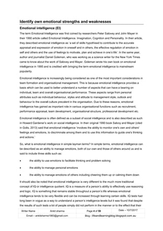 Writer Name Ankit sharma Page 4 of 59 Date – 10/7/2017
Email – ankitsharma1983@gmail.com Blog - lifeandlearningblog.blogspot.com.au
Identify own emotional strengths and weaknesses
Emotional intelligence (EI)
The term Emotional Intelligence was first coined by researchers Peter Salovey and John Mayer in
their 1990 article called Emotional Intelligence. Imagination, Cognition and Personality. In their article,
they described emotional intelligence as ‘a set of skills hypothised to contribute to the accurate
appraisal and expression of emotion in oneself and in others, the effective regulation of emotion in
self and others and the use of feelings to motivate, plan and achieve in one’s life’. In the same year,
author and journalist Daniel Goleman, who was working as a science writer for the New York Times
came to know about the work of Salovey and Mayer. Goleman wrote his own book on emotional
intelligence in 1995 and is credited with bringing the term emotional intelligence to mainstream
popularity.
Emotional intelligence is increasingly being considered as one of the most important considerations in
team formation and organisational management. This is because emotional intelligence provides a
basis which can be used to better understand a number of aspects that can have a bearing on
individual, team and overall organisational performance. These aspects range from personal
attributes such as individual behaviour, styles and attitude to management style, outlook and
behaviour to the overall culture prevalent in the organisation. Due to these reasons, emotional
intelligence has gained as important role in various organisational functions such as recruitment,
performance appraisal, team development, organisational structure, professional development etc.
Emotional intelligence is often defined as a subset of social intelligence and is also described as such
in Howard Gardener’s work on social intelligence. In their original 1990 book Salvoy and Mayer (cited
in Golis, 2013) said that emotional intelligence ‘involves the ability to monitor one's own and others'
feelings and emotions, to discriminate among them and to use this information to guide one's thinking
and actions.’
So, what is emotional intelligence in simple layman terms? In simple terms, emotional intelligence can
be described as an ability to manage emotions, both of our own and those of others around us and is
said to include three skills such as:
• the ability to use emotions to facilitate thinking and problem solving
• the ability to manage personal emotions
• the ability to manage emotions of others including cheering them up or calming them down
It should also be noted that emotional intelligence is very different to the much more traditional
concept of IQ or intelligence quotient. IQ is a measure of a person’s ability to effectively use reasoning
and logic. IQ is something that remains stable throughout a person’s life whereas emotional
intelligence tends to be very flexible and can be increased through learning certain skills. IQ tests had
long been in vogue as a way to understand a person’s intelligence levels but it was found that despite
the results of such tests a lot of people simply did not perform in the manner or to the effect that their
 