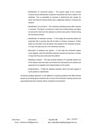 Writer Name Ankit sharma Page 40 of 59 Date – 10/7/2017
Email – ankitsharma1983@gmail.com Blog - lifeandlearningblog.blogspot.com.au
o Identification of concerned parties – The second stage of the process
revolves around identification of persons and parties that have a stake in the
resolution. This is essentially an exercise in determining who speaks for
whom and that all involved parties have a legitimate interest in resolving the
situation.
o Identification of a convener – The consensus building process often requires
a convener. This figure is someone on whom the involved parties can agree
as having the intent and the capacity to protect every party’s interest during
the discussion process.
o Identification of resolution process – In this stage all concerned parties are
presented with a process that will be taken to achieve consensus. Further
steps are only taken once all parties have agreed to this resolution process.
In a way, this step acts as a mini consensus exercise.
o Discussion of solutions and options – In this step the concerned parties
come together under the identified resolution process and discuss a number
of ways that they see could solve the problem.
o Selecting a solution – This step involves selection of a possible solution out
of the options that have been put forward and discussed by the parties and
agreement to its selection and implementation by the parties.
o Implementation – Finally the selected resolution which has been agreed to
by the parties is implemented.
Consensus building approach is very effective in resolving problems that affect diverse
groups by providing group members with an input into the decision-making process and
guaranteeing that their interests will be considered and protected.
 