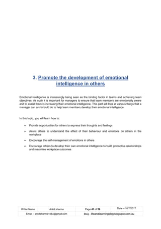 Writer Name Ankit sharma Page 41 of 59 Date – 10/7/2017
Email – ankitsharma1983@gmail.com Blog - lifeandlearningblog.blogspot.com.au
3. Promote the development of emotional
intelligence in others
Emotional intelligence is increasingly being seen as the binding factor in teams and achieving team
objectives. As such it is important for managers to ensure that team members are emotionally aware
and to assist them in increasing their emotional intelligence. This part will look at various things that a
manager can and should do to help team members develop their emotional intelligence.
In this topic, you will learn how to:
• Provide opportunities for others to express their thoughts and feelings
• Assist others to understand the effect of their behaviour and emotions on others in the
workplace
• Encourage the self-management of emotions in others
• Encourage others to develop their own emotional intelligence to build productive relationships
and maximise workplace outcomes
 