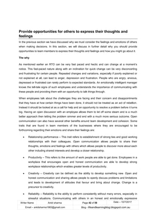 Writer Name Ankit sharma Page 42 of 59 Date – 10/7/2017
Email – ankitsharma1983@gmail.com Blog - lifeandlearningblog.blogspot.com.au
Provide opportunities for others to express their thoughts and
feelings
In the previous section we have discussed why we must consider the feelings and emotions of others
when making decisions. In this section, we will discuss in further detail why you should provide
opportunities to team members to express their thoughts and feelings and how you might go about it.
The why
As mentioned earlier an RTO can be very fast paced and hectic and can change at a moment’s
notice. This fast-paced nature along with an inclination for quick change can be very disconcerting
and frustrating for certain people. Repeated changes and variations, especially if poorly explained or
not explained at all, can lead to anger, depression and frustration. People who are angry, anxious,
depressed or frustrated can rarely perform to expected standards. An emotionally intelligent manager
knows the tell-tale signs of such employees and understands the importance of communicating with
these people and providing them with an opportunity to talk things through.
When employees talk about the challenges they are facing and their concern and disappointments
that they have at how certain things have been done, it should not be treated as an act of rebellion.
Instead it should be looked at as a call for help and an opportunity to resolve a problem before it turns
big. Having an open discussion with an employee allows them to let off some steam and is a much
better approach then letting the problem simmer and end with a much more serious outcome. Open
communication can also have several other benefits around team development and cohesion. Some
traits that are found in team members of the businesses where they are encouraged to be
forthcoming regarding their emotions and share their feelings are:
• Relationship performance – This trait refers to establishment of strong ties and good working
relationships with their colleagues. Open communication allows people to share their
thoughts, emotions and feelings with others which allows people to discover more about each
other including shared interests and develop a closer relationship.
• Productivity – This refers to the amount of work people are able to get done. Employees in a
workplace that encourages open and honest communication are able to develop strong
workplace relationships which enables greater levels of productivity.
• Creativity – Creativity can be defined as the ability to develop something new. Open and
honest communication and sharing allows people to openly discuss problems and limitations
and leads to development of attitudes that favour and bring about change. Change is a
precursor to creativity.
• Reliability – Reliability is the ability to perform consistently without many errors, especially in
stressful situations. Communicating with others in an honest and emotionally expressive
 
