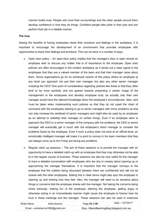Writer Name Ankit sharma Page 43 of 59 Date – 10/7/2017
Email – ankitsharma1983@gmail.com Blog - lifeandlearningblog.blogspot.com.au
manner builds trust. People who trust their surroundings and the other people around them
develop confidence in how they do things. Confident people take pride in their jobs and can
perform their job in a reliable manner.
The how
Seeing the benefits of having employees share their emotions and feelings in the workplace, it is
important to encourage the development of an environment that provides employees with
opportunities to share their feelings and emotions. This can be done in a number of ways:
• Open door policy – An open-door policy implies that the manager’s door is open should an
employee wish to discuss any matter that is of importance to the employee. Open door
policies are often encouraged in the modern workplace as it sends out a clear signal to the
employees that they are a valued member of the team and that their manager cares about
them. Some organisations go for an enhanced version of this policy where an employee at
any level can approach not just their own manager but also any other senior manager
including the CEO! One point of consideration regarding policies like these is that they often
tend to be more symbolic and are geared towards presenting a certain image of the
management to the employees and develop employee trust, as actually only their own
manager would have the relevant knowledge about the employee’s circumstances. Also, care
must be taken when implementing such policies so that they do not upset the chain of
command with the employees starting to go to senior managers with minor problems as that
can only increase the workload of senior managers and might also be used by an employee
as an attempt to sidestep their manager on certain things. Even if an employee were to
approach the CEO or a senior manager of the company with his problems, the CEO or senior
manager will eventually get in touch with the employee’s direct manager to consider the
problems faced by the employee. Even if such a policy does not exist at an official level, an
emotionally intelligent manager will make it a point to convey to his team members that they
can always come up to him if they are facing any problems.
• Regular catch up sessions – The aim of these sessions is to provide the manager with an
opportunity to have a detailed catch-up with an employee that they may otherwise not be able
to in the regular course of business. These sessions can also be very useful for the manager
to have a detailed conversation with employees who are shy or uneasy about opening up or
approaching the manager themselves. It is important that the manager conveys to the
employee that the matters being discussed between them are confidential and will not be
shared with the other employees. Stating this in clear terms might also spur the employee in
opening up and sharing how they feel. Also, the manager will need to be sensitive about
things or concerns that the employee shares with the manager. Not taking the concerns being
shred seriously, making fun of the employee, blaming the employee, getting angry or
otherwise acting in an inconsiderate manner might cause the employee to forever lose his
trust in these meetings and the manager. These sessions can also be used in instances
 