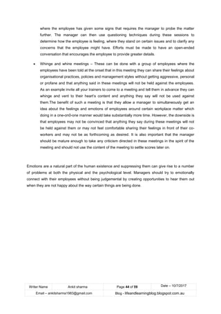 Writer Name Ankit sharma Page 44 of 59 Date – 10/7/2017
Email – ankitsharma1983@gmail.com Blog - lifeandlearningblog.blogspot.com.au
where the employee has given some signs that requires the manager to probe the matter
further. The manager can then use questioning techniques during these sessions to
determine how the employee is feeling, where they stand on certain issues and to clarify any
concerns that the employee might have. Efforts must be made to have an open-ended
conversation that encourages the employee to provide greater details.
• Whinge and whine meetings – These can be done with a group of employees where the
employees have been told at the onset that in this meeting they can share their feelings about
organisational practices, policies and management styles without getting aggressive, personal
or profane and that anything said in these meetings will not be held against the employees.
As an example invite all your trainers to come to a meeting and tell them in advance they can
whinge and vent to their heart’s content and anything they say will not be used against
them.The benefit of such a meeting is that they allow a manager to simultaneously get an
idea about the feelings and emotions of employees around certain workplace matter which
doing in a one-on0-one manner would take substantially more time. However, the downside is
that employees may not be convinced that anything they say during these meetings will not
be held against them or may not feel comfortable sharing their feelings in front of their co-
workers and may not be as forthcoming as desired. It is also important that the manager
should be mature enough to take any criticism directed in these meetings in the spirit of the
meeting and should not use the content of the meeting to settle scores later on.
Emotions are a natural part of the human existence and suppressing them can give rise to a number
of problems at both the physical and the psychological level. Managers should try to emotionally
connect with their employees without being judgemental by creating opportunities to hear them out
when they are not happy about the way certain things are being done.
 