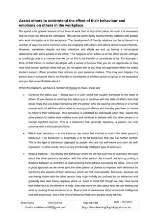 Writer Name Ankit sharma Page 45 of 59 Date – 10/7/2017
Email – ankitsharma1983@gmail.com Blog - lifeandlearningblog.blogspot.com.au
Assist others to understand the effect of their behaviour and
emotions on others in the workplace
We spend a far greater amount of our lives at work than at any other place. As such it is necessary
that we enjoy our time at the workplace. This can be achieved by having friendly relations with people
who work alongside us in the workplace. The development of friendly relations can be achieved in a
number of ways but some common ones are engaging with others and talking about mutual interests.
However, sometimes despite out best intentions and efforts we end up having a not-so-great
relationship with some people in the office. This happens when either us or the other person wittingly
or unwittingly acts in a manner that we do not find to be friendly or considerate of us. For example –
think of that trainer or content developer with a sense of humour that you do not appreciate or they
may have certain political views that you do not agree with or you may not appreciate when the chatty
student support officer provides their opinion on your personal matters. This may also happen if a
person acts in a manner that is not friendly or considerate of another person or group in the workplace
and you feel uncomfortable about it.
When this happens, we have a number of choices to make, these are:
• Continue the status quo – Status quo is a Latin world that roughly translates to the state of
affairs. If you choose to continue the status quo or continue with the state of affairs then that
would imply that you keep interacting with the person who ids causing you offence in a normal
manner and not tell them about what is causing you offence and thereby give them a chance
to improve their behaviour. This behaviour is exhibited by individuals when they expect the
other person to realise their mistake soon and continue to behave with the other person in a
normal dignified manner. This is a behaviour that generally speaking, a person can only
continue with a short period of time.
• Match their behaviour – In this instance, we match feel inclined to match the other person’s
behaviour. This behaviour is essentially a tit for tat behaviour that can fuel further conflict.
This is the type of behaviour displayed by people who are not self-aware and can’t do self-
regulation. In other words, this is a very emotionally intelligent type of behaviour.
• Keep a distance – We display this behaviour when we are not sure how to approach the topic
about the other person’s behaviour with the other person. As a result, we end up putting a
distance between us and them or start avoiding them without discussing the issue. This is not
a good approach as we never give the other person a chance to improve their behaviour by
identifying the aspects of their behaviour which we find unacceptable. Moreover, because we
start being distant with the other person, they might initially be confused by our behaviour and
gradually also start being negative about us. Keep in mind that though we may have found
their behaviour to be offensive or rude, they may have no idea about what we are feeling and
what is causing those emotions in us. Due to lack of awareness about emotional intelligence
and self-awareness, this is the kind of behaviour that most people easily fall into.
 