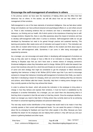 Writer Name Ankit sharma Page 47 of 59 Date – 10/7/2017
Email – ankitsharma1983@gmail.com Blog - lifeandlearningblog.blogspot.com.au
Encourage the self-management of emotions in others
In the previous section we have seen the importance of helping others see the effect that their
behaviour has on others. In this section, we will talk about how we can help others in self-
management of their emotions.
Self-management is one of the basic elements of emotional intelligence. How we feel about certain
things and situations can have profound physical and psychological effects on us and others around
us. There is also increasing evidence that our emotions can have a remarkable impact on our
behaviour, our thinking and our health. All of which points to the importance of learning how to self-
manage emotions. Despite this, there is very little awareness about the impact of emotions and how
to develop self-management skills when it comes to emotions. Self-management skills do not get
developed by themselves but need to be gained through practice and sustained learning. This
learning and practice often needs some sort of motivation and support to kick in. This motivation can
come after an incident which forces an individual to reflect on the incident and think about ways to
develop their self-management skills. Sometimes it can come in after being encouraged and
supported by someone.
As a manager, you can encourage and assist others in developing self-management of emotions as
long as they also want to change or have a little bit of an inclination to change. McKee (2015)
referring to Boyatzis says that you don’t have even a remote chance of changing someone’s
Emotional intelligence unless they themselves want to change. McKee (2015) adds that research has
proven that incentives only work for a short time and threats do not work at all, so essentially any sort
of carrot and stick strategy that might be considered to get the employee to follow instructions
regarding their behaviour is likely to fail. McKee (2015) further says that if you want to encourage
someone to change their behaviour (including self-management of emotions) then firstly, you need to
help them in developing a reason for changing, which can come from realising what they can become
and achieve, which McKee calls their dream. Secondly, help them in making some changes to how
they currently operate so that they may achieve their dream.
In order to achieve the dream, which will provide the inclination in the employee to bring about a
change in how they behave and express their emotions, it must be found or established by the
employee or co-worker themselves. As a manager, you can coach them into discovering what is it
that they think is important in their life and what is it that they cherish. Once the employee identifies a
dream as manager you need to help them in finding where they currently stand as far as achieving
this dream is concerned regarding workplace and personal relationships.
The next step would involve identification of the changes that would need to be made in how they
currently operate or their current self-management levels. You can assist this person in finding out
about this by arranging for feedback and input from other people in the office. Because you have
identified the dream for the employee and are helping them achieve it, they will trust you and your
actions in gathering feedback and other inputs.
 