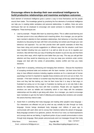 Writer Name Ankit sharma Page 49 of 59 Date – 10/7/2017
Email – ankitsharma1983@gmail.com Blog - lifeandlearningblog.blogspot.com.au
Encourage others to develop their own emotional intelligence to
build productive relationships and maximise workplace outcomes
Each element of emotional intelligence gives a person a way to know themselves and the people
around them better. The knowledge gained by practising the five elements of emotional intelligence
can help you in creating better workplace and personal relationships. In addition, there are some
techniques that can be employed to encourage and assist someone to develop their emotional
intelligence. These techniques are:
• Lead by example – People often learn by observing others. This is called social learning and
has been proven to be a very effective tool in teaching others. As a manager, you can get the
team member’s attention to their workplace relationships, their behaviour or how they handle
situations by discussing the topic with them and providing non-verbal cues through your own
behaviour and approach. You can then provide them with specific examples of what they
have been doing and provide suggestions on different ways that the situation could have
been handled including how you would do it as well as what do you do to regulate your
emotions. Also tell them that your way of handling the situation is just one way and that there
are many other ways, which might be even better than your way. This way you will get their
attention and they would be observing you on how you keep your emotions under control,
engage and deal with the variety of personalities, resolve conflict and how you make
decisions.
• Assist them in accepting, embracing and managing their emotions – Discuss the importance
of accepting emotional state and emotions with the team member. Let them know that it’s
okay to have different emotions including negative emotions as it’s a natural part of human
psychology but that it’s important to regulate those emotions and not to act out on them. For
example – if the team member or co-worker says they feel angry at the way certain things are
done and they feel like lashing out, then let them know that it is okay to feel angry or
frustrated but acting out on the anger or frustration by lashing out is not only futile it also
disturbs the relationship they have with their co-workers. People who can regulate their
emotions are seen as reliable and trustworthy which in turn helps with the workplace
relationships and the ability to get along with others. As a manager, you need to encourage
team memebers to get into the habit of reflecting and evaluating their emotions and consider
the actions that they intend to take.
• Assist them in controlling their body language and reading other people’s body language –
Our interactions are effected not just by what we say verbally but also through our body
language. Human beings developed body language over millions of years ago to
communicate with each other and to convey their intentions before the advent of language.
Body language consists of our gestures, posture, the tone of our voice, our facial expressions
and conveys what we are feeling. A significant portion of pour overall communication is done
through body language. Most people subconsciously send out messages through their body
 