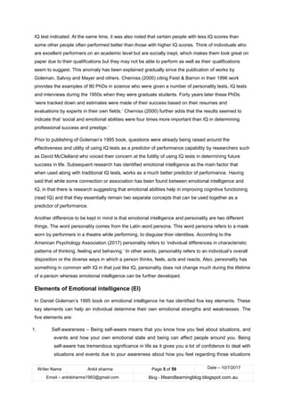 Writer Name Ankit sharma Page 5 of 59 Date – 10/7/2017
Email – ankitsharma1983@gmail.com Blog - lifeandlearningblog.blogspot.com.au
IQ test indicated. At the same time, it was also noted that certain people with less IQ scores than
some other people often performed better than those with higher IQ scores. Think of individuals who
are excellent performers on an academic level but are socially inept, which makes them look great on
paper due to their qualifications but they may not be able to perform as well as their qualifications
seem to suggest. This anomaly has been explained gradually since the publication of works by
Goleman, Salvoy and Mayer and others. Cherniss (2000) citing Feist & Barron in their 1996 work
provides the examples of 80 PhDs in science who were given a number of personality tests, IQ tests
and interviews during the 1950s when they were graduate students. Forty years later these PhDs
‘were tracked down and estimates were made of their success based on their resumes and
evaluations by experts in their own fields.’ Cherniss (2000) further adds that the results seemed to
indicate that ‘social and emotional abilities were four times more important than IQ in determining
professional success and prestige.’
Prior to publishing of Goleman’s 1995 book, questions were already being raised around the
effectiveness and utility of using IQ tests as a predictor of performance capability by researchers such
as David McClelland who voiced their concern at the futility of using IQ tests in determining future
success in life. Subsequent research has identified emotional intelligence as the main factor that
when used along with traditional IQ tests, works as a much better predictor of performance. Having
said that while some connection or association has been found between emotional intelligence and
IQ, in that there is research suggesting that emotional abilities help in improving cognitive functioning
(read IQ) and that they essentially remain two separate concepts that can be used together as a
predictor of performance.
Another difference to be kept in mind is that emotional intelligence and personality are two different
things. The word personality comes from the Latin word persona. This word persona refers to a mask
worn by performers in a theatre while performing, to disguise thier identities. According to the
American Psychology Association (2017) personality refers to ‘individual differences in characteristic
patterns of thinking, feeling and behaving.’ In other words, personality refers to an individual’s overall
disposition or the diverse ways in which a person thinks, feels, acts and reacts. Also, personality has
something in common with IQ in that just like IQ, personality does not change much during the lifetime
of a person whereas emotional intelligence can be further developed.
Elements of Emotional intelligence (EI)
In Daniel Goleman’s 1995 book on emotional intelligence he has identified five key elements. These
key elements can help an individual determine their own emotional strengths and weaknesses. The
five elements are:
1. Self-awareness – Being self-aware means that you know how you feel about situations, and
events and how your own emotional state and being can affect people around you. Being
self-aware has tremendous significance in life as it gives you a lot of confidence to deal with
situations and events due to your awareness about how you feel regarding those situations
 