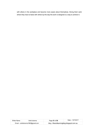 Writer Name Ankit sharma Page 51 of 59 Date – 10/7/2017
Email – ankitsharma1983@gmail.com Blog - lifeandlearningblog.blogspot.com.au
with others in the workplace and become more aware about themselves. Giving them work
where they have to liaise with others by the way the work is designed is a way to achieve it.
 