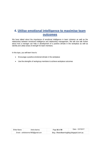 Writer Name Ankit sharma Page 52 of 59 Date – 10/7/2017
Email – ankitsharma1983@gmail.com Blog - lifeandlearningblog.blogspot.com.au
4. Utilise emotional intelligence to maximise team
outcomes
We have talked about the importance of emotional intelligence in team cohesion as well as the
relationship between emotional intelligence and relationship management. We will now talk further
about how a manager can help in development of a positive climate in the workplace as well as
identify and utilise areas of strength for team members.
In this topic, you will learn how to:
• Encourage a positive emotional climate in the workplace
• Use the strengths of workgroup members to achieve workplace outcomes
 