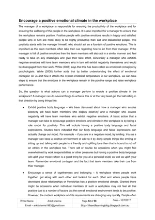 Writer Name Ankit sharma Page 53 of 59 Date – 10/7/2017
Email – ankitsharma1983@gmail.com Blog - lifeandlearningblog.blogspot.com.au
Encourage a positive emotional climate in the workplace
The manager of a workplace is responsible for ensuring the productivity of the workplace and for
ensuring the wellbeing of the people in the workplace. It is also important for a manager to ensure that
the workplace remains positive. Positive people with positive emotions results in happy and satisfied
people who in turn are more likely to be highly productive than sad and dissatisfied people. The
positivity starts with the manager himself, who should act as a fountain of positive emotions. This is
important as the team members often take their cue regarding how to act from their manager. If the
manager is full of positive emotions then the team members will also act in a similar manner and feel
ready to take on any challenges and give their best effort, conversely a manager who exhibits
negative emotions will have team members who in turn will exhibit negativity themselves and would
be disengaged from thier work. White (2008) says that this has been called as emotional contagion by
psychologists. White (2008) further adds that by better understanding the effect of emotional
contagion on us and how it effects the overall emotional temperature in our workplace, we can take
steps to ensure that the emotions in the workplace remain in the positive range and raise workplace
performance.
So, the question is what actions can a manager perform to enable a positive climate in the
workplace? A manager can do several things to achieve this or at the very least get the ball rolling in
that direction by doing things like:
• Exhibit positive body language – We have discussed about how a manager who exudes
positivity will have team members who display positivity and a manager who exudes
negativity will have team members who exhibit negative emotions. A basic action that a
manager can take to encourage positive emotions and climate in the workplace is by being a
role model for positivity. This will include having a positive body language and facial
expressions. Studies have indicated that our body language and facial expressions can
actually change our mood. For example – if you are in a negative mood, try smiling. You as a
manager can keep a positive environment or add to it by dong simple things like smiling or
sitting up and talking with people in a friendly and uplifting tone then that is bound to rub off
on others in the workplace too. There will of course be occasions when you might feel
overwhelmed by work responsibilities or other pressures but having a positive body language
will uplift your mood (which is a good thing for you at a personal level) as well as uplift your
team. Remember emotional contagion and the fact that team members take their cue from
thier manager.
• Encourage a sense of togetherness and belonging – A workplace where people work
together, get along with each other and lookout for each other and where people have
developed close relationships or friendships has a positive emotional climate. Granted there
might be occasions when individual members of such a workplace may not feel all that
positive due to a number of factors but the overall emotional environment tends to be positive.
However, the modern workplace and its requirements are changing very quickly. People often
 