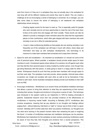 Writer Name Ankit sharma Page 54 of 59 Date – 10/7/2017
Email – ankitsharma1983@gmail.com Blog - lifeandlearningblog.blogspot.com.au
work from home or if they are in a workplace they may not actually stay in the workplace for
very long with all the different meeting and events they need to attend. This can create a
challenge as far as encouraging a sense of belonging is concerned. As a manager, you can
take some steps to ensure the sense of belonging is not weakened and workplace
relationships remain strong by:
o Creating regular events for the team to meet up. This is especially useful for [people
who work remotely and do not have opportunities to meet the rest of the team face-
to-face at the same time and engage with them socially. These events can also be
utilised to provide a message to team members about the value that the organisation
places on their contributions, which often gets skipped with team members who work
remotely or are not in office for extended periods.
o Invest in video-conferencing facilities so that people who are working remotely or are
frequently out of the workplace can still keep in touch with others, share ideas and
information and keep up with workplace developments. Use technology to its
maximum to make team members feel connected and to keep them informed.
• Space for work and socialisation – As important as socialisation is it should not come at the
cost of personal space. Where possible, a workplace should provide ample space for team
members to work. Constrained spaces where elbows of co-workers rub off against each other
and they feel like their personal space is being invaded by another person, even though they
get along fabulously with that person, is rarely going to result in a happy state for either co-
worker. Workspaces should be such that they provide team members with enough space to
suit their work style. The workplace must also provide, where possible, informal areas where
co-workers can mingle and socialise with each other as well as be by themselves if they
wished to calm down. Some Australian workplaces already provide such facilities to their staff
such as ANZ.
• Encourage mindfulness – Mindfulness is an ancient Hindu and Buddhist meditation technique
that allows a person to bring their attention to what they are experiencing at that moment
including their senses, thoughts and emotions to bring about a sense of calm. This technique
was introduced in the western world by Jon Kabat-Zinn in 1979 for treating chronically ill
patients. Substantial research since then has provided evidence of the effectiveness of
mindfulness in improving mental health. According to Berkeley (2017) ‘mindfulness also
involves acceptance, meaning that we pay attention to our thoughts and feelings without
judging them - without believing, that there’s a “right” or “wrong” way to think or feel in a given
moment’. Berkeley (2017) further adds that ‘when we practice mindfulness, our thoughts tune
into what we’re sensing in the present moment rather than rehashing the past or imagining
the future’. A number of mindfulness exercises and meditation techniques can be practices.
Mindfulness has implications for the workplace as team workers practicing mindfulness would
be aware of how they feel, their thoughts and emotions from a neutral perspective. This
 