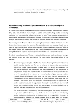 Writer Name Ankit sharma Page 55 of 59 Date – 10/7/2017
Email – ankitsharma1983@gmail.com Blog - lifeandlearningblog.blogspot.com.au
awareness cuts down stress, makes us happier and resilient, improves our relationship and
leads to a positive emotional climate in the workplace.
Use the strengths of workgroup members to achieve workplace
outcomes
In a team, individual team members have their own unique set of strengths and weaknesses that they
bring to the table. One team member might be good at communicating things another at resolving
conflict, a third one at technical skills and so on and so forth. These strengths can also work to
overcome the weaknesses of individual team members. For example – someone who is exceptionally
strong at word processing might be able to offset the weakness of other team members in this area.
Team strength is usually a sum of the individual strengths of its team members, which come from the
level and kind of experiences they have had. This is also the reason why nowadays there is such a
focus on having diverse teams. Diverse teams may have some difficulty initially to get going owing to
the diversity, but this very same diversity will after a period of time prove to be the biggest source of
strength for the team due to the range of expertise and skills that such a team would possess.
In order to ensure the success of the team, it is important the manager is able to utilise and leverage
the strengths of each and every team member. For this to happen the manager should do the
following:
• Determine employee strengths – The first step in using the strength of team members is to
identify what the strengths are. This can be achieved by observing the team members
perform their job and make notes about the areas where they perform particularly well. The
next step is to compare their performance with that of their peers. If their performance is
comparable to those of their peers then while the team member can clearly perform their job
up to the required standards it is more of a norm given the workplace team composition.
However, if their performance is much better than their peers than this team member is
clearly showing an area of strength which can be further honed and put to better use. For
example – Jodie has the lowest level of negative customer feedback and the highest level of
positive customer feedback in the organisation. Her negative feedback level is less than half
of John who is the team member with the next best rating and her positive feedback level is
double of Mary who has the next best level of positive feedback.
This clearly shows that customer service is an area of strength for Jodie and the organisation
can provide her additional training and eventually get her to provide customer service training
to other employees and set customer service benchmarks for the organisation. Other ways to
determine areas of strengths is to ask the employee about the areas where they consider
 
