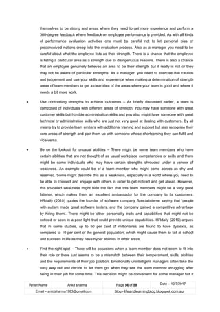 Writer Name Ankit sharma Page 56 of 59 Date – 10/7/2017
Email – ankitsharma1983@gmail.com Blog - lifeandlearningblog.blogspot.com.au
themselves to be strong and areas where they need to get more experience and perform a
360-degree feedback where feedback on employee performance is provided. As with all kinds
of performance evaluation activities one must be careful not to let personal bias or
preconceived notions creep into the evaluation process. Also as a manager you need to be
careful about what the employee lists as their strength. There is a chance that the employee
is listing a particular area as a strength due to disingenuous reasons. There is also a chance
that an employee genuinely believes an area to be their strength but it really is not or they
may not be aware of particular strengths. As a manager, you need to exercise due caution
and judgement and use your skills and experience when making a determination of strength
areas of team members to get a clear idea of the areas where your team is good and where it
needs a bit more work.
• Use contrasting strengths to achieve outcomes – As briefly discussed earlier, a team is
composed of individuals with different areas of strength. You may have someone with great
customer skills but horrible administration skills and you also might have someone with great
technical or administration skills who are just not very good at dealing with customers. By all
means try to provide team embers with additional training and support but also recognise their
core areas of strength and pair them up with someone whose shortcoming they can fulfil and
vice-versa.
• Be on the lookout for unusual abilities – There might be some team members who have
certain abilities that are not thought of as usual workplace competencies or skills and there
might be some individuals who may have certain strengths shrouded under a veneer of
weakness. An example could be of a team member who might come across as shy and
reserved. Some might describe this as a weakness, especially in a world where you need to
be able to connect and engage with others in order to get noticed and get ahead. However,
this so-called weakness might hide the fact that this team members might be a very good
listener, which makes them an excellent ambassador for the company to its customers.
HRdaily (2010) quotes the founder of software company Specialisterne saying that ‘people
with autism made great software testers, and the company gained a competitive advantage
by hiring them’. There might be other personality traits and capabilities that might not be
noticed or seen in a poor light that could provide unique capabilities. HRdaily (2010) argues
that in some studies, up to 50 per cent of millionaires are found to have dyslexia, as
compared to 10 per cent of the general population, which might cause them to fail at school
and succeed in life as they have hyper abilities in other areas.
• Find the right spot – There will be occasions when a team member does not seem to fit into
their role or there just seems to be a mismatch between their temperament, skills, abilities
and the requirements of their job position. Emotionally unintelligent managers often take the
easy way out and decide to ‘let them go’ when they see the team member struggling after
being in their job for some time. This decision might be convenient for some manager but it
 