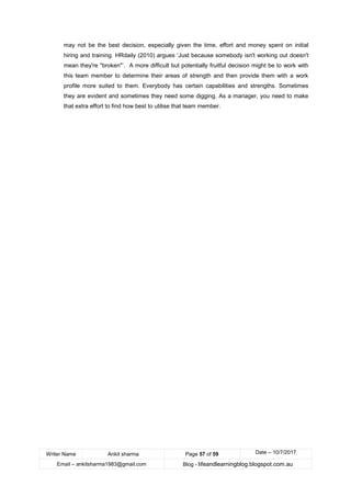 Writer Name Ankit sharma Page 57 of 59 Date – 10/7/2017
Email – ankitsharma1983@gmail.com Blog - lifeandlearningblog.blogspot.com.au
may not be the best decision, especially given the time, effort and money spent on initial
hiring and training. HRdaily (2010) argues ‘Just because somebody isn't working out doesn't
mean they're "broken"’. A more difficult but potentially fruitful decision might be to work with
this team member to determine their areas of strength and then provide them with a work
profile more suited to them. Everybody has certain capabilities and strengths. Sometimes
they are evident and sometimes they need some digging. As a manager, you need to make
that extra effort to find how best to utilise that team member.
 