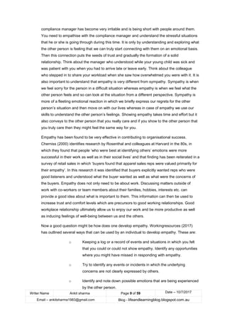Writer Name Ankit sharma Page 9 of 59 Date – 10/7/2017
Email – ankitsharma1983@gmail.com Blog - lifeandlearningblog.blogspot.com.au
compliance manager has become very irritable and is being short with people around them.
You need to empathise with the compliance manager and understand the stressful situations
that he or she is going through during this time. It is only by understanding and exploring what
the other person is feeling that we can truly start connecting with them on an emotional basis.
Then this connection puts the seeds of trust and gradually the formation of a solid
relationship. Think about the manager who understood while your young child was sick and
was patient with you when you had to arrive late or leave early. Think about the colleague
who stepped in to share your workload when she saw how overwhelmed you were with it. It is
also important to understand that empathy is very different from sympathy. Sympathy is when
we feel sorry for the person in a difficult situation whereas empathy is when we feel what the
other person feels and so can look at the situation from a different perspective. Sympathy is
more of a fleeting emotional reaction in which we briefly express our regrets for the other
person’s situation and then move on with our lives whereas in case of empathy we use our
skills to understand the other person’s feelings. Showing empathy takes time and effort but it
also conveys to the other person that you really care and if you show to the other person that
you truly care then they might feel the same way for you.
Empathy has been found to be very effective in contributing to organisational success.
Cherniss (2000) identifies research by Rosenthal and colleagues at Harvard in the 80s, in
which they found that people ‘who were best at identifying others’ emotions were more
successful in their work as well as in their social lives’ and that finding has been reiterated in a
survey of retail sales in which ‘buyers found that apparel sales reps were valued primarily for
their empathy’. In this research it was identified that buyers explicitly wanted reps who were
good listeners and understood what the buyer wanted as well as what were the concerns of
the buyers. Empathy does not only need to be about work. Discussing matters outside of
work with co-workers or team members about their families, hobbies, interests etc. can
provide a good idea about what is important to them. This information can then be used to
increase trust and comfort levels which are precursors to good working relationships. Good
workplace relationship ultimately allow us to enjoy our work and be more productive as well
as inducing feelings of well-being between us and the others.
Now a good question might be how does one develop empathy. Workingresources (2017)
has outlined several ways that can be used by an individual to develop empathy. These are:
o Keeping a log or a record of events and situations in which you felt
that you could or could not show empathy. Identify any opportunities
where you might have missed in responding with empathy.
o Try to identify any events or incidents in which the underlying
concerns are not clearly expressed by others.
o Identify and note down possible emotions that are being experienced
by the other person.
 