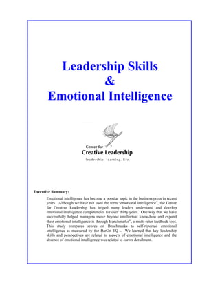 Leadership Skills
&
Emotional Intelligence
Executive Summary:
Emotional intelligence has become a popular topic in the business press in recent
years. Although we have not used the term “emotional intelligence”, the Center
for Creative Leadership has helped many leaders understand and develop
emotional intelligence competencies for over thirty years. One way that we have
successfully helped managers move beyond intellectual know-how and expand
their emotional intelligence is through Benchmarks
, a multi-rater feedback tool.
This study compares scores on Benchmarks to self-reported emotional
intelligence as measured by the BarOn EQ-i. We learned that key leadership
skills and perspectives are related to aspects of emotional intelligence and the
absence of emotional intelligence was related to career derailment.
 
