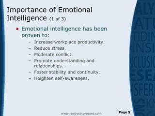 Importance of Emotional
Intelligence (1 of 3)
 Emotional intelligence has been
proven to:
– Increase workplace productivity.
– Reduce stress.
– Moderate conflict.
– Promote understanding and
relationships.
– Foster stability and continuity.
– Heighten self-awareness.
www.readysetpresent.com Page 5
 