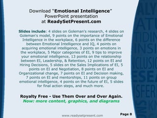 Download “Emotional Intelligence”
PowerPoint presentation
at ReadySetPresent.com
Slides include: 4 slides on Goleman's research, 4 slides on
Goleman's model, 9 points on the importance of Emotional
Intelligence in the workplace, 6 points on the difference
between Emotional Intelligence and IQ, 4 points on
acquiring emotional intelligence, 3 points on emotions in
the workplace, 5 Major categories of EI, 9 tips to improve
your emotional intelligence, 13 points on the relationship
between EI, Leadership, & Retention, 12 points on EI and
Hiring Decisions, 5 slides on the Sales Implications of EI, 5
points on EI and Negotiation, 8 points on EI and
Organizational change, 7 points on EI and Decision making,
7 points on EI and mentorships, 11 points on group
emotional intelligence, 4 points on the future of EI, 5 slides
for final action steps, and much more.
Royalty Free - Use Them Over and Over Again.
Now: more content, graphics, and diagrams
www.readysetpresent.com Page 8
 