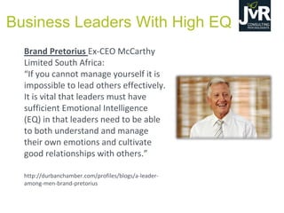 Brand Pretorius Ex-CEO McCarthy
Limited South Africa:
“If  you cannot manage yourself it is
impossible to lead others effectively.
It is vital that leaders must have
sufficient Emotional Intelligence
(EQ) in that leaders need to be able
to both understand and manage
their own emotions and cultivate
good relationships with others.”
http://durbanchamber.com/profiles/blogs/a-leader-
among-men-brand-pretorius
Business Leaders With High EQ
 