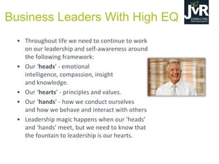 • Throughout life we need to continue to work
on our leadership and self-awareness around
the following framework:
• Our  ‘heads’  - emotional
intelligence, compassion, insight
and knowledge.
• Our  ‘hearts’  - principles and values.
• Our  ‘hands’  - how we conduct ourselves
and how we behave and interact with others
• Leadership magic  happens  when  our  ‘heads’  
and  ‘hands’  meet,  but  we  need  to  know  that  
the fountain to leadership is our hearts.
Business Leaders With High EQ
 