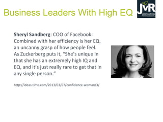 Sheryl Sandberg: COO of Facebook:
Combined with her efficiency is her EQ,
an uncanny grasp of how people feel.
As Zuckerberg  puts  it,  “She’s  unique  in  
that she has an extremely high IQ and
EQ,  and  it’s  just  really  rare  to  get  that  in  
any single person.”
http://ideas.time.com/2013/03/07/confidence-woman/3/
Business Leaders With High EQ
 