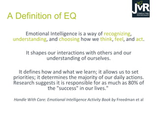 Emotional Intelligence is a way of recognizing,
understanding, and choosing how we think, feel, and act.
It shapes our interactions with others and our
understanding of ourselves.
It defines how and what we learn; it allows us to set
priorities; it determines the majority of our daily actions.
Research suggests it is responsible for as much as 80% of
the "success" in our lives."
Handle With Care: Emotional Intelligence Activity Book by Freedman et al
A Definition of EQ
 