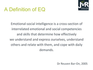 Emotional-social intelligence is a cross-section of
interrelated emotional and social competencies
and skills that determine how effectively
we understand and express ourselves, understand
others and relate with them, and cope with daily
demands.
Dr Reuven Bar-On, 2005
A Definition of EQ
 
