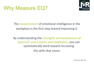 Why Measure EQ?
The measurement of emotional intelligence in the
workplace is the first step toward improving it.
By understanding the strengths and weaknesses of
[yourself, your] teams and employees, you can
systematically work toward increasing
the skills that count.
Dr Reuven Bar-On
 