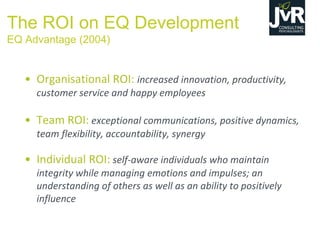 The ROI on EQ Development
EQ Advantage (2004)
• Organisational ROI: increased innovation, productivity,
customer service and happy employees
• Team ROI: exceptional communications, positive dynamics,
team flexibility, accountability, synergy
• Individual ROI: self-aware individuals who maintain
integrity while managing emotions and impulses; an
understanding of others as well as an ability to positively
influence
 