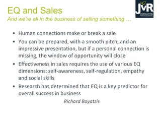 EQ and Sales
And  we’re  all  in  the  business  of  selling  something  …  
• Human connections make or break a sale
• You can be prepared, with a smooth pitch, and an
impressive presentation, but if a personal connection is
missing, the window of opportunity will close
• Effectiveness in sales requires the use of various EQ
dimensions: self-awareness, self-regulation, empathy
and social skills
• Research has determined that EQ is a key predictor for
overall success in business
Richard Boyatzis
 