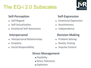 Self-Perception
 Self-Regard
 Self-Actualization
 Emotional Self-Awareness
Interpersonal
 Interpersonal Relationships
 Empathy
 Social Responsibility
Self-Expression
 Emotional Expression
 Assertiveness
 Independence
Decision Making
 Problem Solving
 Reality Testing
 Impulse Control
Stress Management
 Flexibility
 Stress Tolerance
 Optimism
The EQ-i 2.0 Subscales
 