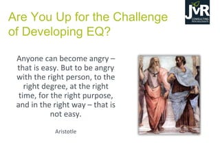 Are You Up for the Challenge
of Developing EQ?
Anyone can become angry –
that is easy. But to be angry
with the right person, to the
right degree, at the right
time, for the right purpose,
and in the right way – that is
not easy.
Aristotle
 
