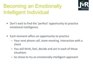 • Don’t  wait  to  find  the  ‘perfect’  opportunity  to  practice  
emotional intelligence.
• Each moment offers an opportunity to practice
– Your next phone call, team meeting, interaction with a
client
– You will think, feel, decide and act in each of these
situations
– So chose to try an emotionally intelligent approach
Becoming an Emotionally
Intelligent Individual
 