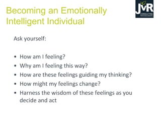 Ask yourself:
• How am I feeling?
• Why am I feeling this way?
• How are these feelings guiding my thinking?
• How might my feelings change?
• Harness the wisdom of these feelings as you
decide and act
Becoming an Emotionally
Intelligent Individual
 