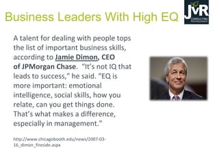 A talent for dealing with people tops
the list of important business skills,
according to Jamie Dimon, CEO
of JPMorgan Chase. “It’s  not  IQ  that  
leads  to  success,”  he  said.  “EQ  is  
more important: emotional
intelligence, social skills, how you
relate, can you get things done.
That’s  what  makes  a  difference,  
especially in management.”
http://www.chicagobooth.edu/news/2007-03-
16_dimon_fireside.aspx
Business Leaders With High EQ
 