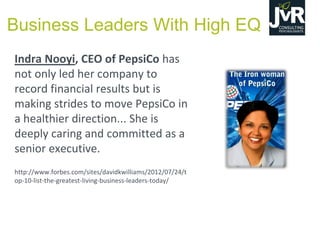 Indra Nooyi, CEO of PepsiCo has
not only led her company to
record financial results but is
making strides to move PepsiCo in
a healthier direction... She is
deeply caring and committed as a
senior executive.
http://www.forbes.com/sites/davidkwilliams/2012/07/24/t
op-10-list-the-greatest-living-business-leaders-today/
Business Leaders With High EQ
 