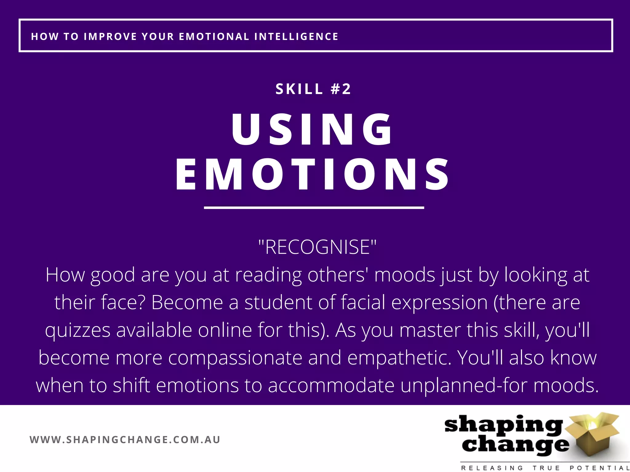 WWW.SHAPINGCHANGE.COM.AU
HOW TO IMPROVE YOUR EMOTIONAL INTELLIGENCE
USING
EMOTIONS
SKILL #2
"RECOGNISE"
How good are you at reading others' moods just by looking at
their face? Become a student of facial expression (there are
quizzes available online for this). As you master this skill, you'll
become more compassionate and empathetic. You'll also know
when to shift emotions to accommodate unplanned-for moods.
 