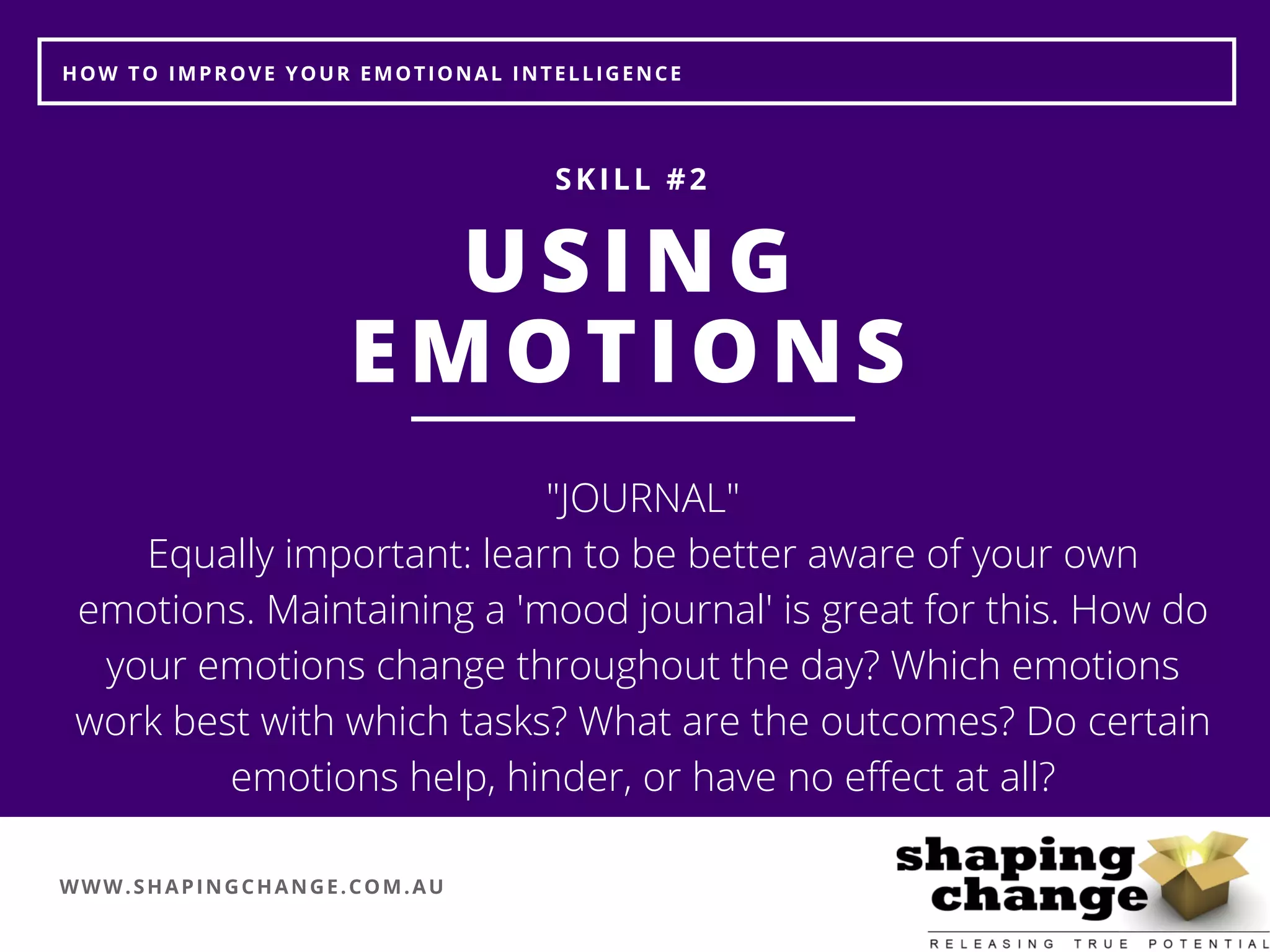 WWW.SHAPINGCHANGE.COM.AU
HOW TO IMPROVE YOUR EMOTIONAL INTELLIGENCE
USING
EMOTIONS
SKILL #2
"JOURNAL"
Equally important: learn to be better aware of your own
emotions. Maintaining a 'mood journal' is great for this. How do
your emotions change throughout the day? Which emotions
work best with which tasks? What are the outcomes? Do certain
emotions help, hinder, or have no effect at all?
 