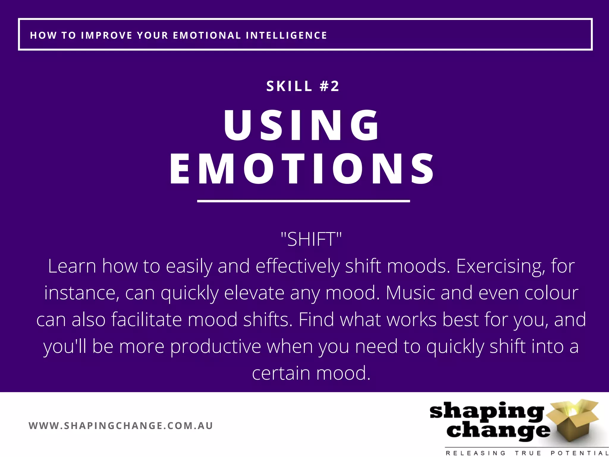 WWW.SHAPINGCHANGE.COM.AU
HOW TO IMPROVE YOUR EMOTIONAL INTELLIGENCE
USING
EMOTIONS
SKILL #2
"SHIFT"
Learn how to easily and effectively shift moods. Exercising, for
instance, can quickly elevate any mood. Music and even colour
can also facilitate mood shifts. Find what works best for you, and
you'll be more productive when you need to quickly shift into a
certain mood.
 