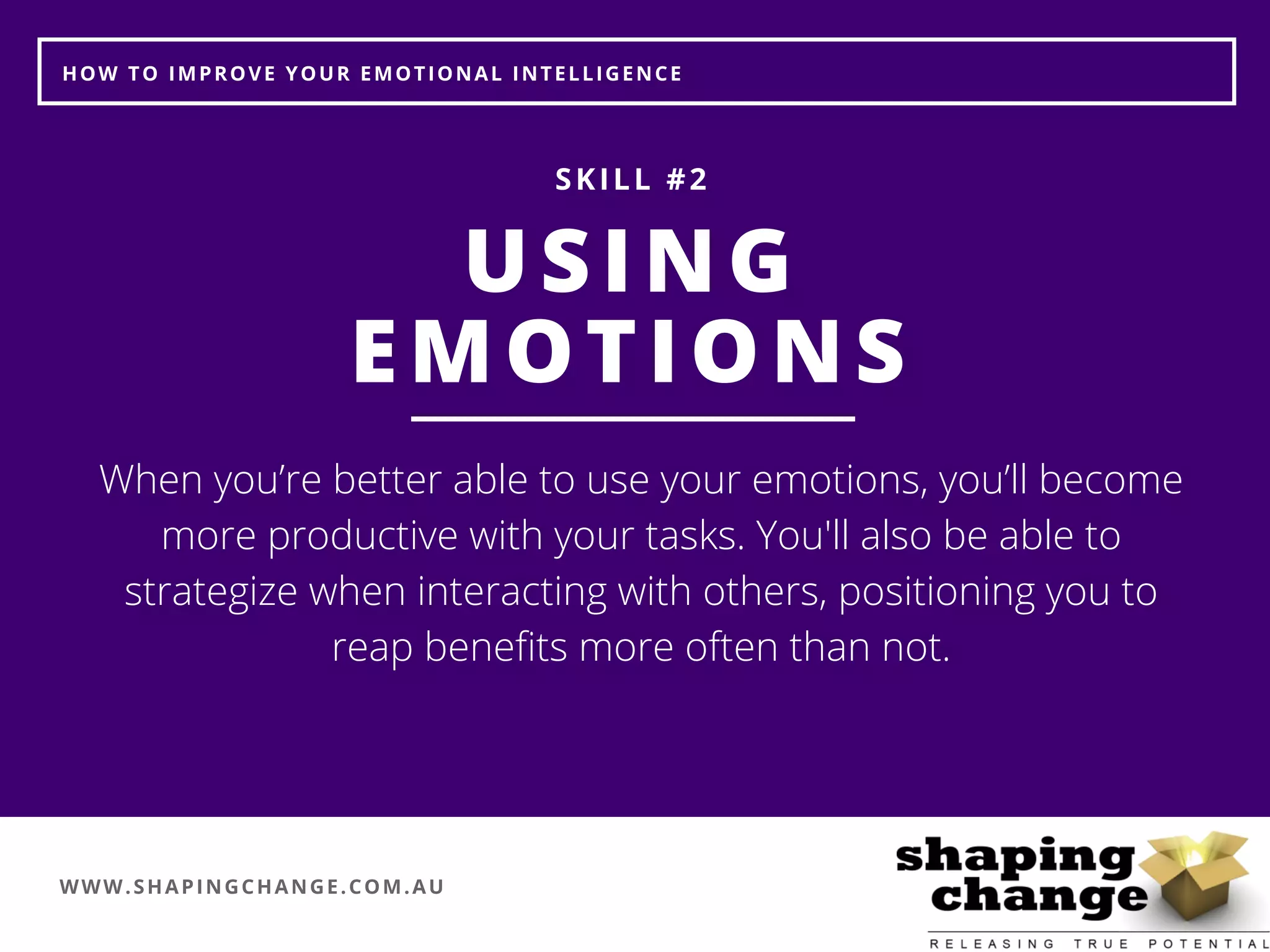 WWW.SHAPINGCHANGE.COM.AU
HOW TO IMPROVE YOUR EMOTIONAL INTELLIGENCE
USING
EMOTIONS
SKILL #2
When you’re better able to use your emotions, you’ll become
more productive with your tasks. You'll also be able to
strategize when interacting with others, positioning you to
reap benefits more often than not.
 