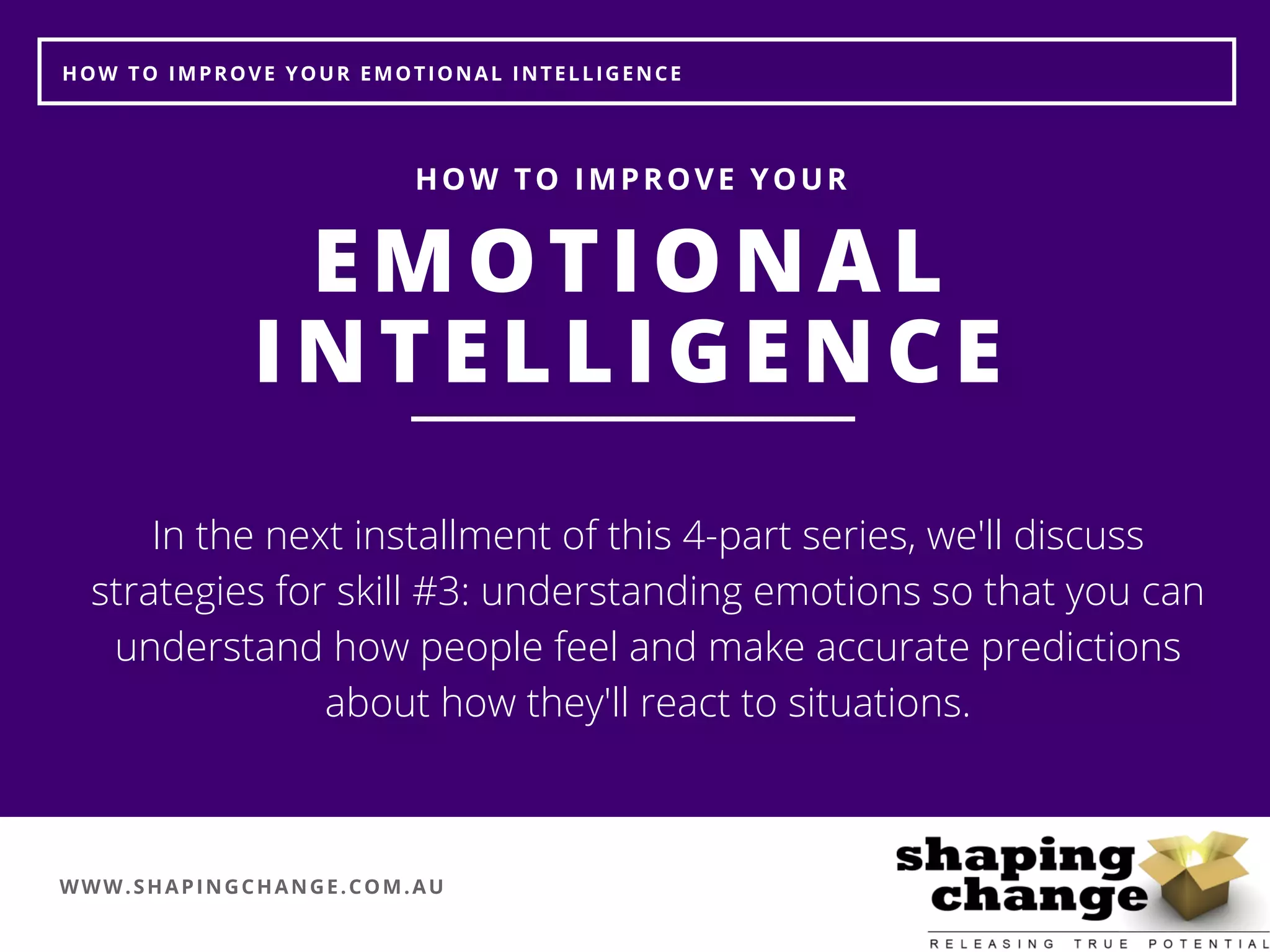 WWW.SHAPINGCHANGE.COM.AU
HOW TO IMPROVE YOUR EMOTIONAL INTELLIGENCE
EMOTIONAL
INTELLIGENCE
HOW TO IMPROVE YOUR
In the next installment of this 4-part series, we'll discuss
strategies for skill #3: understanding emotions so that you can
understand how people feel and make accurate predictions
about how they'll react to situations.
 