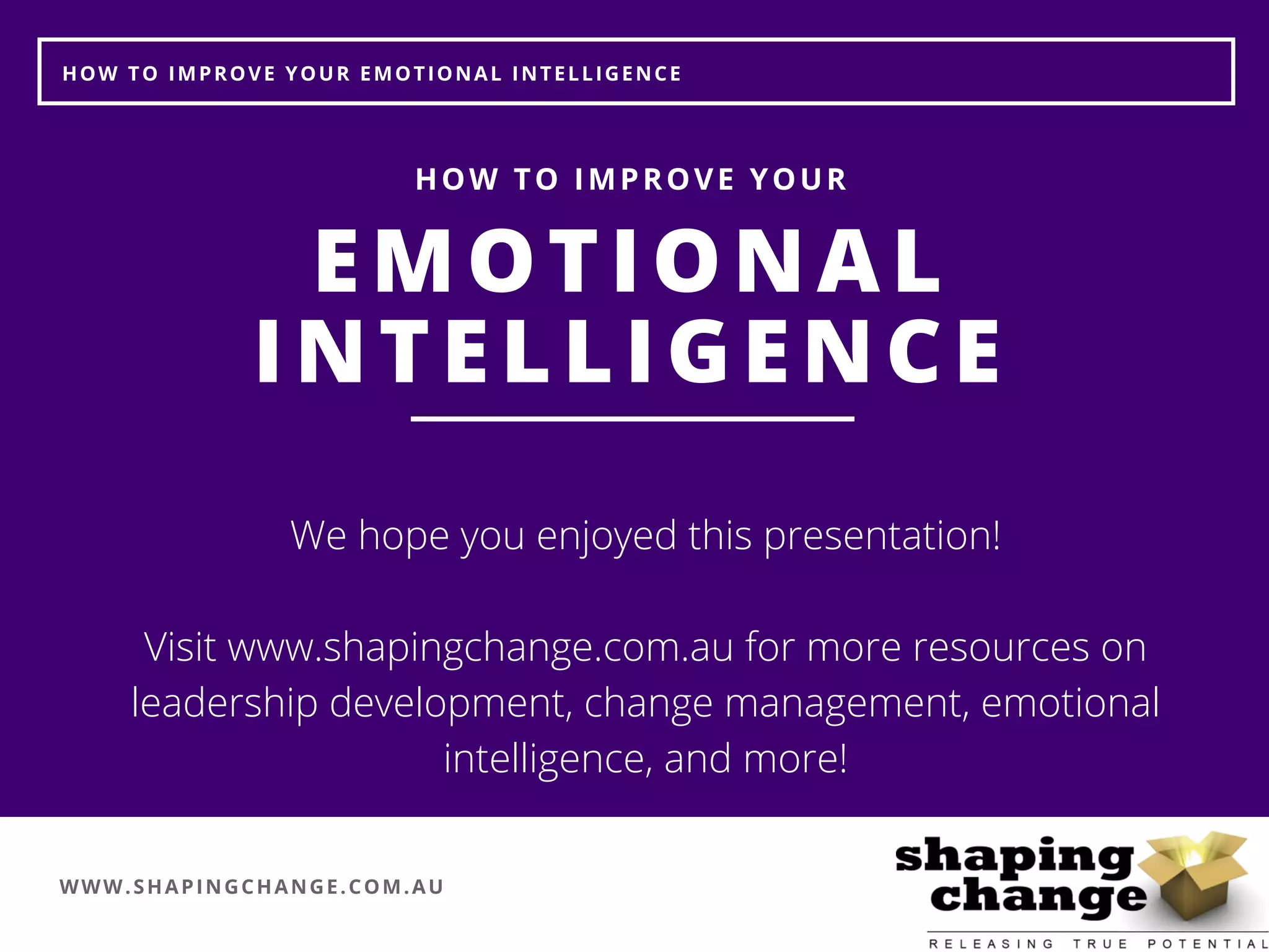 WWW.SHAPINGCHANGE.COM.AU
HOW TO IMPROVE YOUR EMOTIONAL INTELLIGENCE
EMOTIONAL
INTELLIGENCE
HOW TO IMPROVE YOUR
We hope you enjoyed this presentation!
Visit www.shapingchange.com.au for more resources on
leadership development, change management, emotional
intelligence, and more!
 