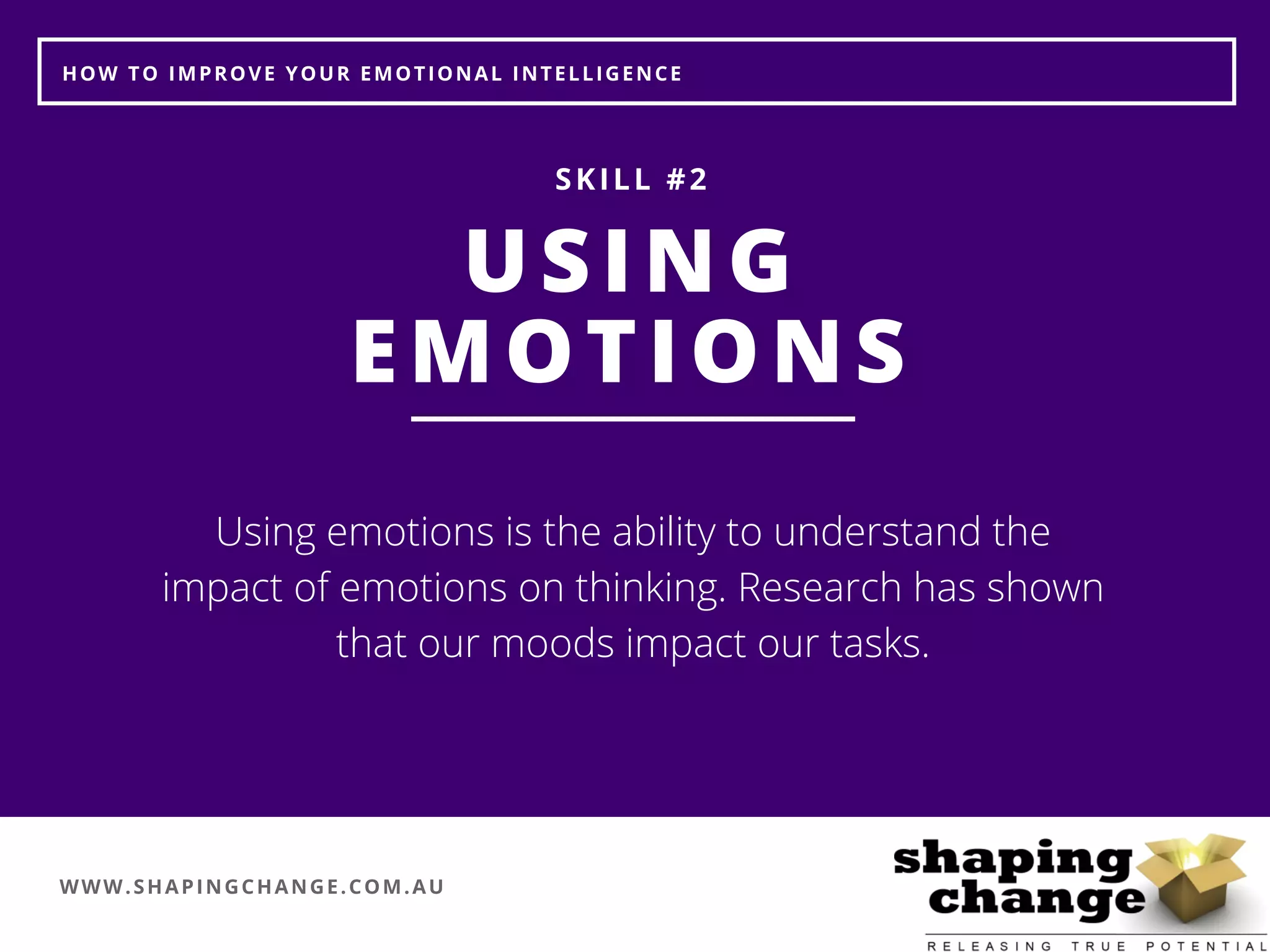 WWW.SHAPINGCHANGE.COM.AU
HOW TO IMPROVE YOUR EMOTIONAL INTELLIGENCE
USING
EMOTIONS
SKILL #2
Using emotions is the ability to understand the
impact of emotions on thinking. Research has shown
that our moods impact our tasks.
 