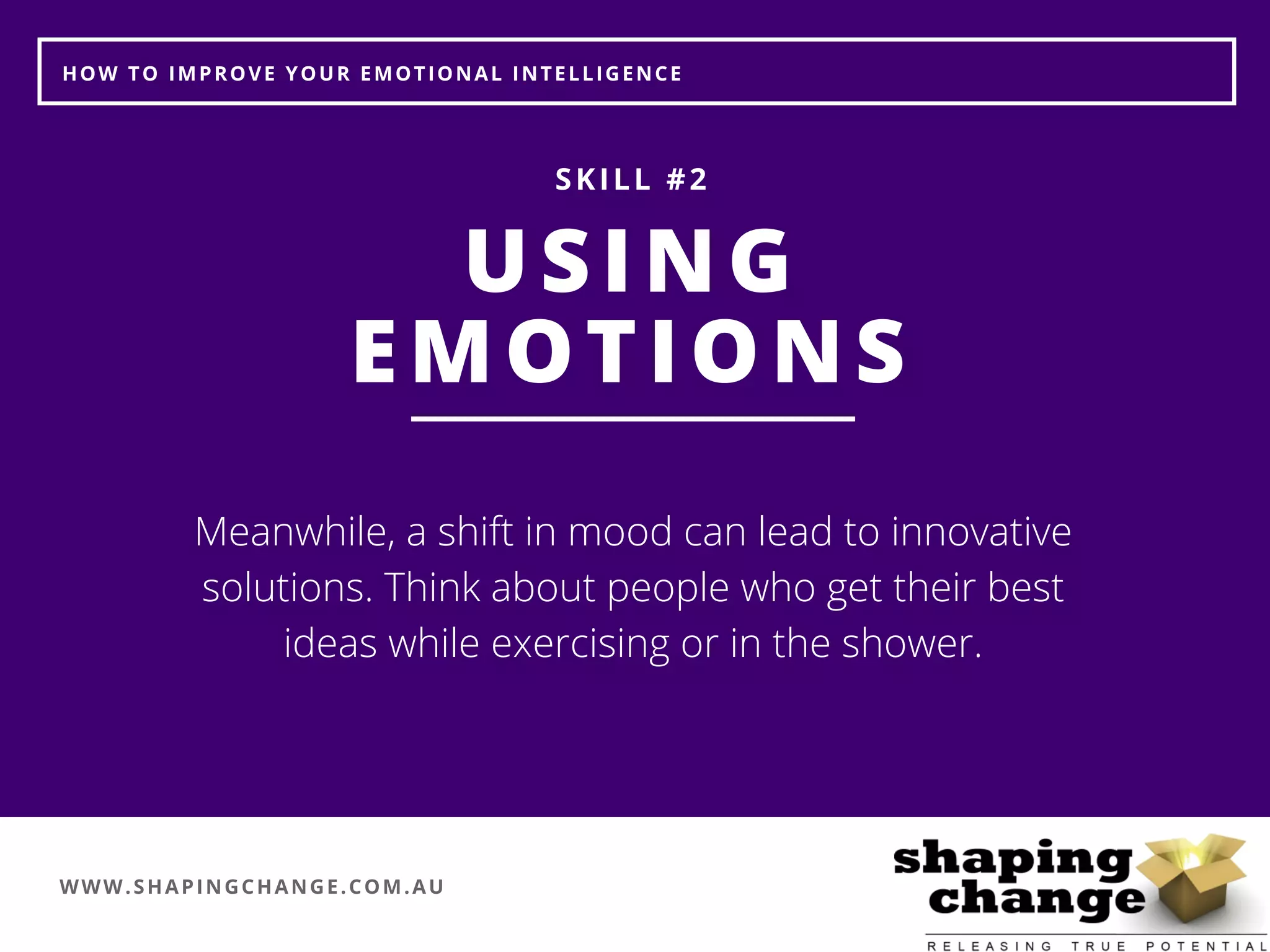 WWW.SHAPINGCHANGE.COM.AU
HOW TO IMPROVE YOUR EMOTIONAL INTELLIGENCE
USING
EMOTIONS
SKILL #2
Meanwhile, a shift in mood can lead to innovative
solutions. Think about people who get their best
ideas while exercising or in the shower.
 
